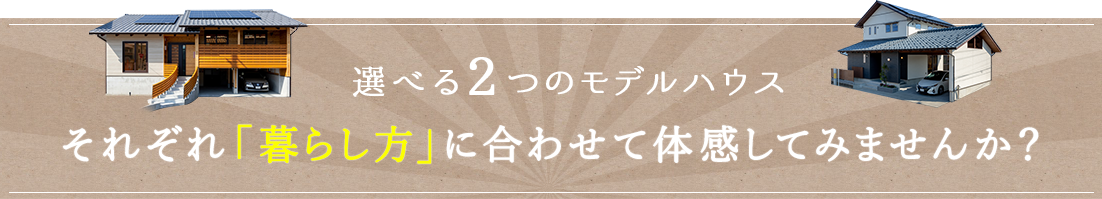 選べる2つのモデルハウス、それぞれ「暮らし方」に合わせて体感してみませんか？